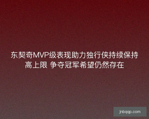 东契奇MVP级表现助力独行侠持续保持高上限 争夺冠军希望仍然存在