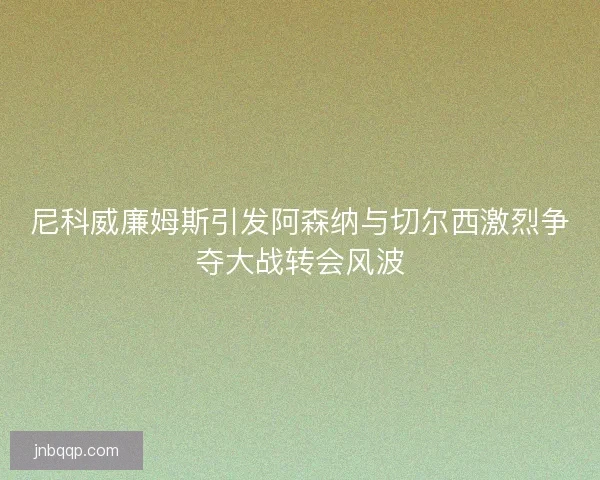 尼科威廉姆斯引发阿森纳与切尔西激烈争夺大战转会风波