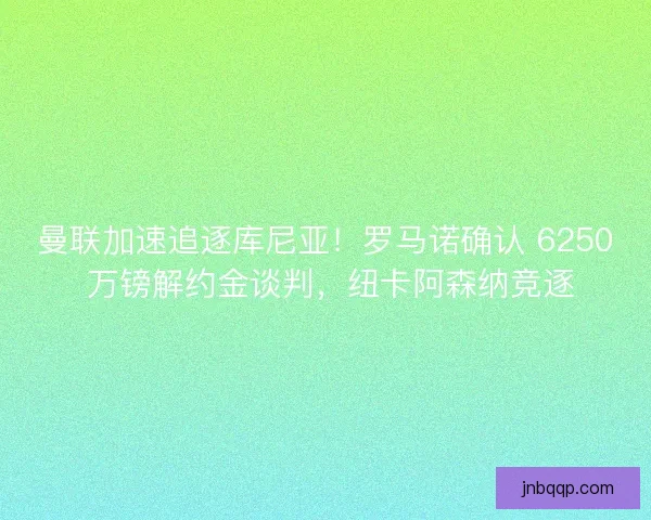 曼联加速追逐库尼亚！罗马诺确认 6250 万镑解约金谈判，纽卡阿森纳竞逐